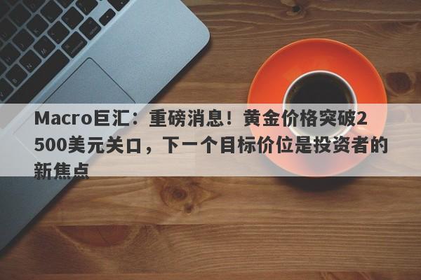 Macro巨汇：重磅消息！黄金价格突破2500美元关口，下一个目标价位是投资者的新焦点