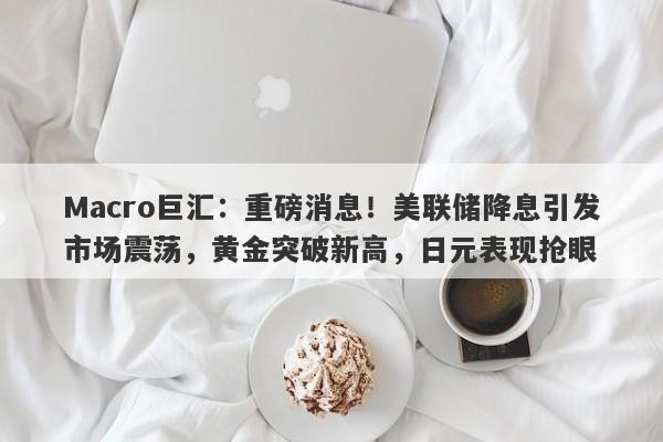 Macro巨汇：重磅消息！美联储降息引发市场震荡，黄金突破新高，日元表现抢眼