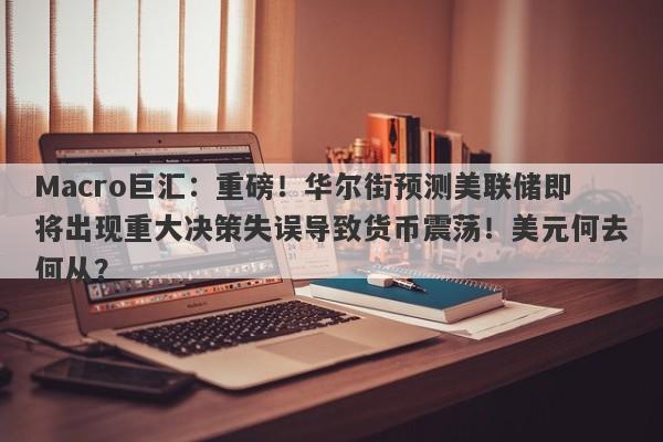 Macro巨汇：重磅！华尔街预测美联储即将出现重大决策失误导致货币震荡！美元何去何从？