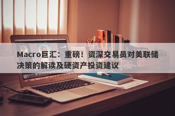 Macro巨汇：重磅！资深交易员对美联储决策的解读及硬资产投资建议
