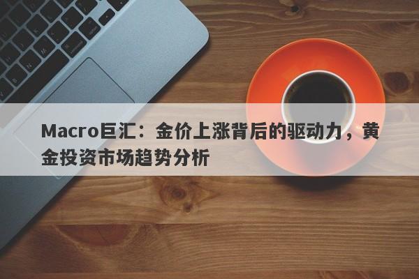 Macro巨汇：金价上涨背后的驱动力，黄金投资市场趋势分析