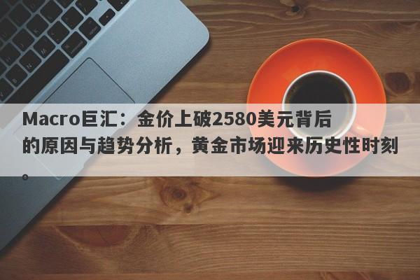 Macro巨汇：金价上破2580美元背后的原因与趋势分析，黄金市场迎来历史性时刻。