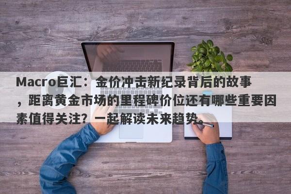 Macro巨汇：金价冲击新纪录背后的故事，距离黄金市场的里程碑价位还有哪些重要因素值得关注？一起解读未来趋势。