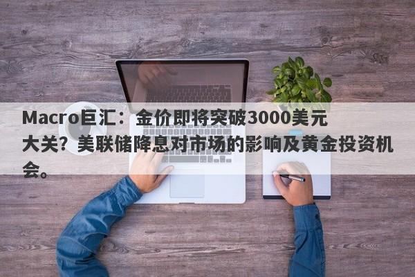 Macro巨汇：金价即将突破3000美元大关？美联储降息对市场的影响及黄金投资机会。