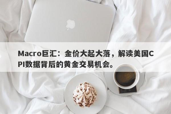 Macro巨汇：金价大起大落，解读美国CPI数据背后的黄金交易机会。