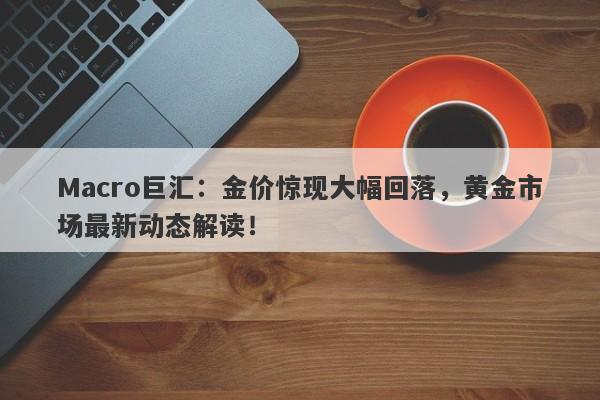 Macro巨汇：金价惊现大幅回落，黄金市场最新动态解读！