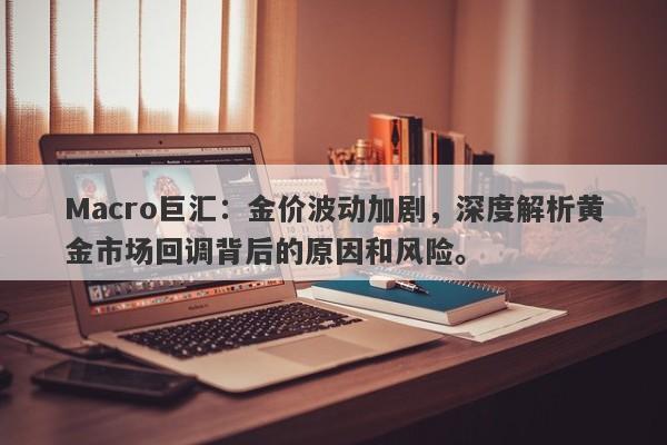 Macro巨汇：金价波动加剧，深度解析黄金市场回调背后的原因和风险。