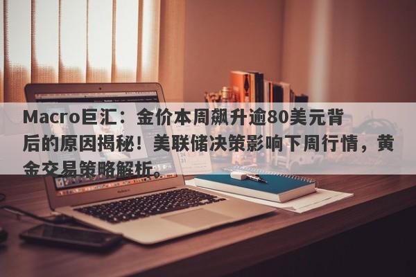 Macro巨汇：金价本周飙升逾80美元背后的原因揭秘！美联储决策影响下周行情，黄金交易策略解析。