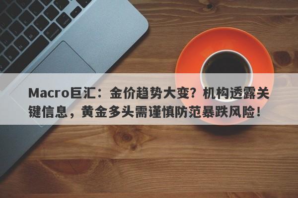 Macro巨汇：金价趋势大变？机构透露关键信息，黄金多头需谨慎防范暴跌风险！