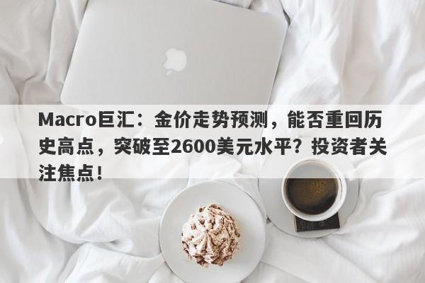 Macro巨汇：金价走势预测，能否重回历史高点，突破至2600美元水平？投资者关注焦点！