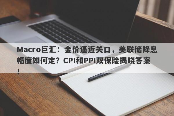 Macro巨汇：金价逼近关口，美联储降息幅度如何定？CPI和PPI双保险揭晓答案！