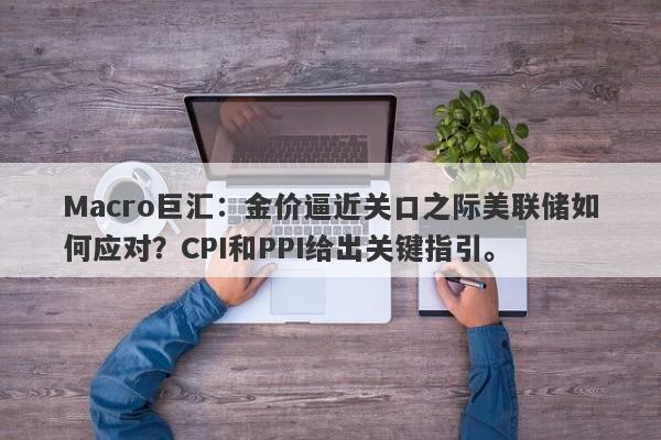 Macro巨汇：金价逼近关口之际美联储如何应对？CPI和PPI给出关键指引。