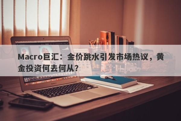 Macro巨汇：金价跳水引发市场热议，黄金投资何去何从？