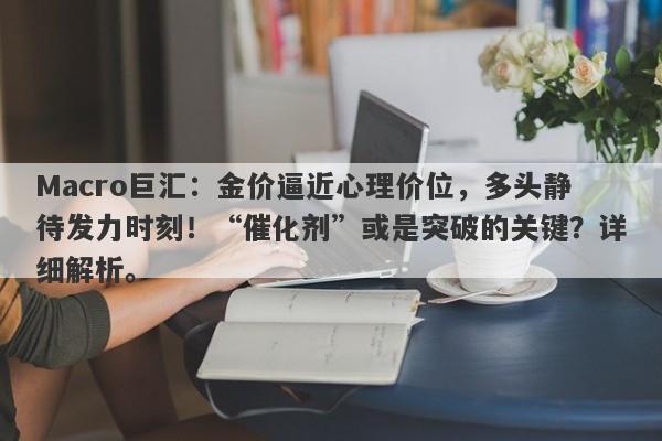 Macro巨汇：金价逼近心理价位，多头静待发力时刻！“催化剂”或是突破的关键？详细解析。