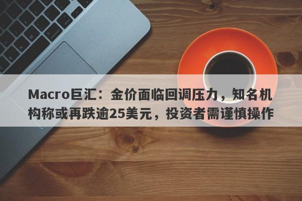 Macro巨汇：金价面临回调压力，知名机构称或再跌逾25美元，投资者需谨慎操作