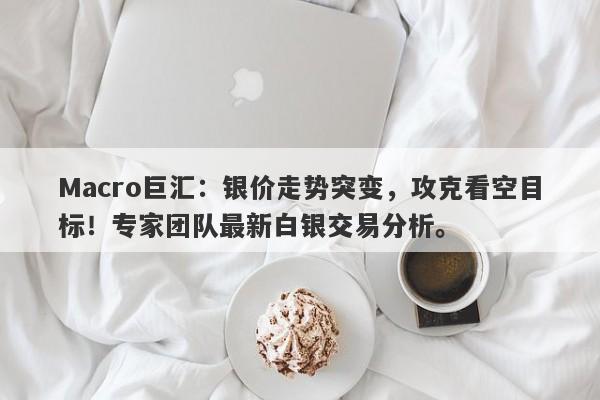 Macro巨汇：银价走势突变，攻克看空目标！专家团队最新白银交易分析。