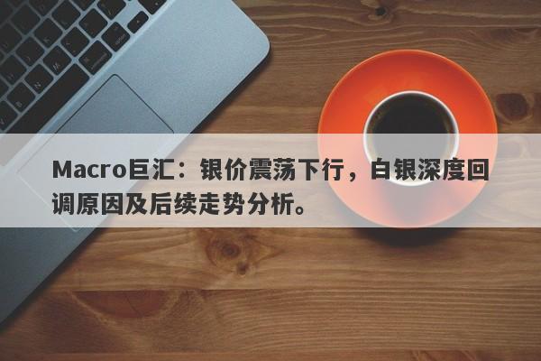 Macro巨汇：银价震荡下行，白银深度回调原因及后续走势分析。