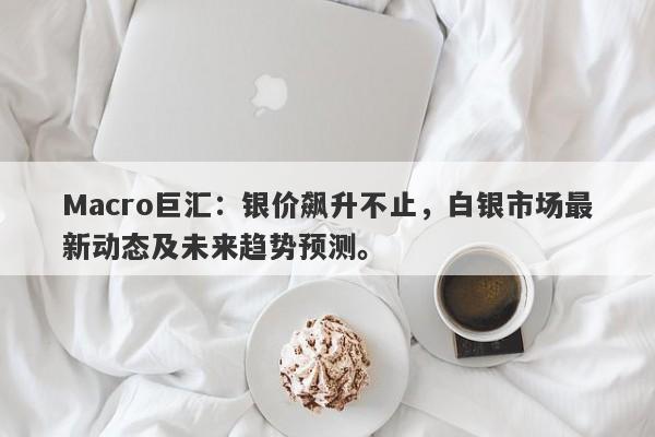 Macro巨汇：银价飙升不止，白银市场最新动态及未来趋势预测。