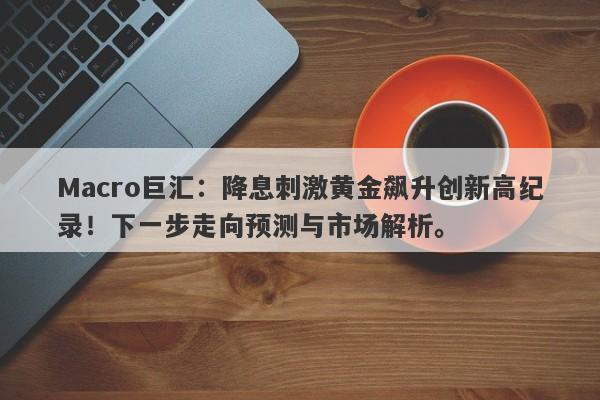 Macro巨汇：降息刺激黄金飙升创新高纪录！下一步走向预测与市场解析。