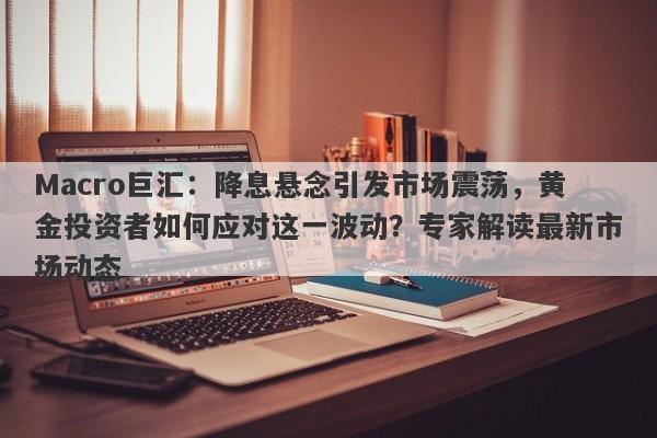 Macro巨汇：降息悬念引发市场震荡，黄金投资者如何应对这一波动？专家解读最新市场动态
