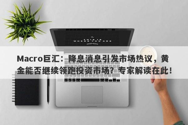 Macro巨汇：降息消息引发市场热议，黄金能否继续领跑投资市场？专家解读在此！