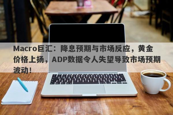 Macro巨汇：降息预期与市场反应，黄金价格上扬，ADP数据令人失望导致市场预期波动！