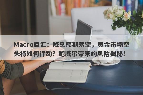 Macro巨汇：降息预期落空，黄金市场空头将如何行动？鲍威尔带来的风险揭秘！