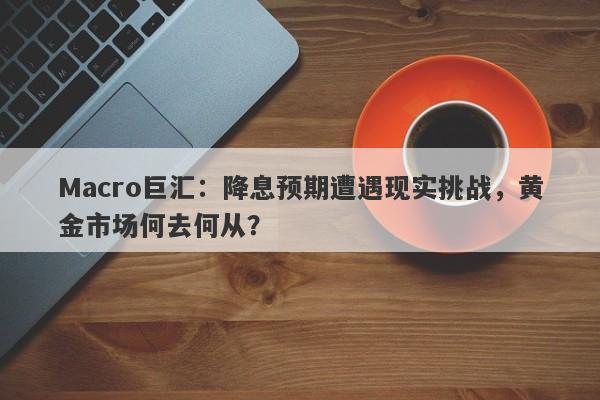 Macro巨汇：降息预期遭遇现实挑战，黄金市场何去何从？