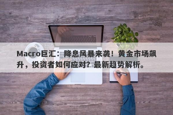 Macro巨汇：降息风暴来袭！黄金市场飙升，投资者如何应对？最新趋势解析。