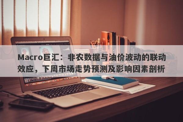 Macro巨汇：非农数据与油价波动的联动效应，下周市场走势预测及影响因素剖析