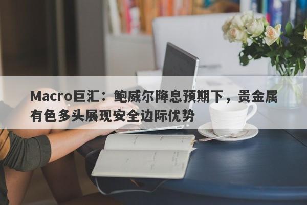 Macro巨汇：鲍威尔降息预期下，贵金属有色多头展现安全边际优势