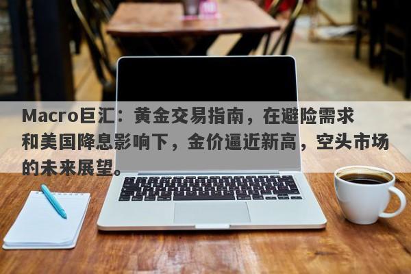 Macro巨汇：黄金交易指南，在避险需求和美国降息影响下，金价逼近新高，空头市场的未来展望。