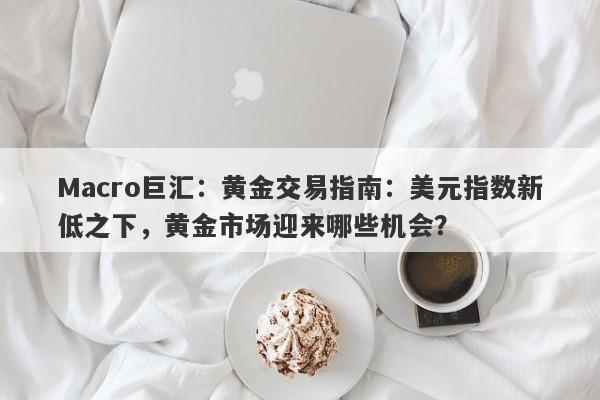 Macro巨汇：黄金交易指南：美元指数新低之下，黄金市场迎来哪些机会？