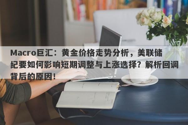 Macro巨汇：黄金价格走势分析，美联储纪要如何影响短期调整与上涨选择？解析回调背后的原因！