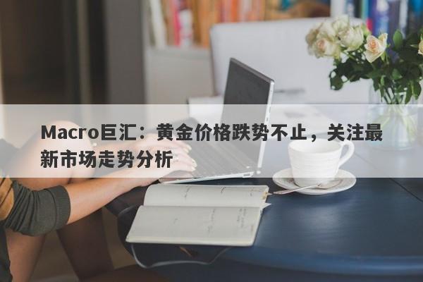Macro巨汇：黄金价格跌势不止，关注最新市场走势分析