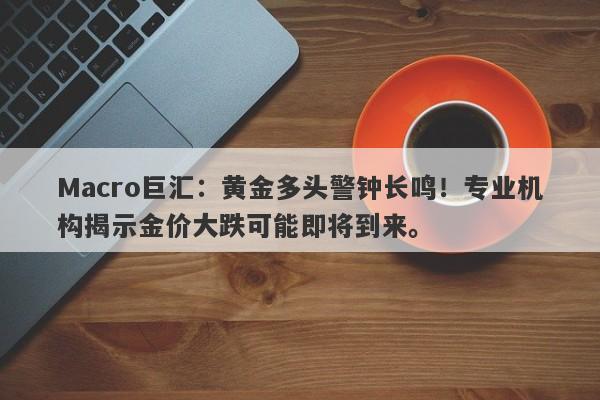 Macro巨汇：黄金多头警钟长鸣！专业机构揭示金价大跌可能即将到来。