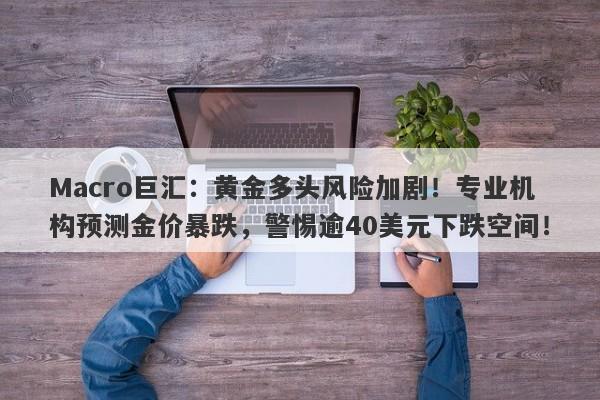 Macro巨汇：黄金多头风险加剧！专业机构预测金价暴跌，警惕逾40美元下跌空间！