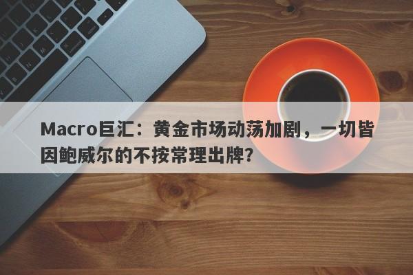 Macro巨汇：黄金市场动荡加剧，一切皆因鲍威尔的不按常理出牌？