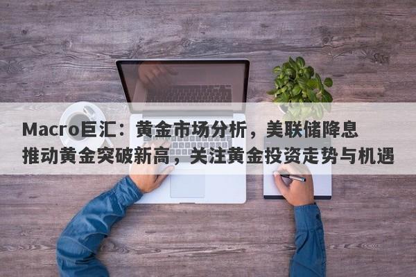 Macro巨汇：黄金市场分析，美联储降息推动黄金突破新高，关注黄金投资走势与机遇