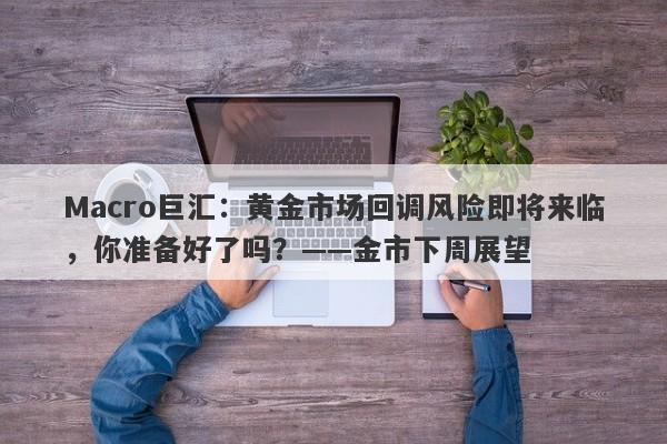 Macro巨汇：黄金市场回调风险即将来临，你准备好了吗？——金市下周展望