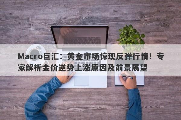 Macro巨汇：黄金市场惊现反弹行情！专家解析金价逆势上涨原因及前景展望