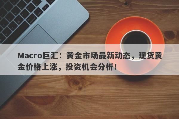 Macro巨汇：黄金市场最新动态，现货黄金价格上涨，投资机会分析！