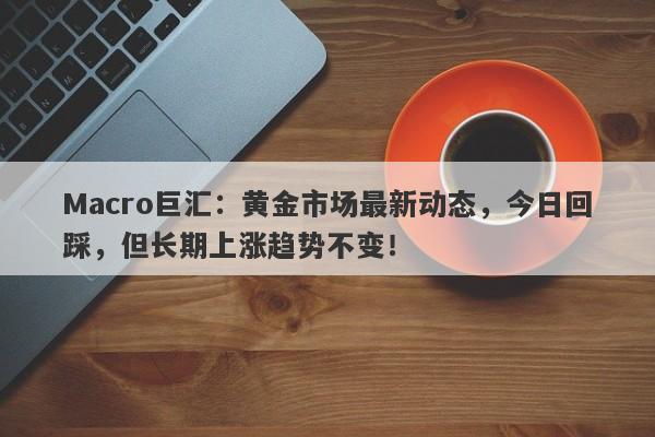 Macro巨汇：黄金市场最新动态，今日回踩，但长期上涨趋势不变！
