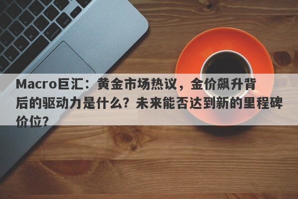 Macro巨汇：黄金市场热议，金价飙升背后的驱动力是什么？未来能否达到新的里程碑价位？