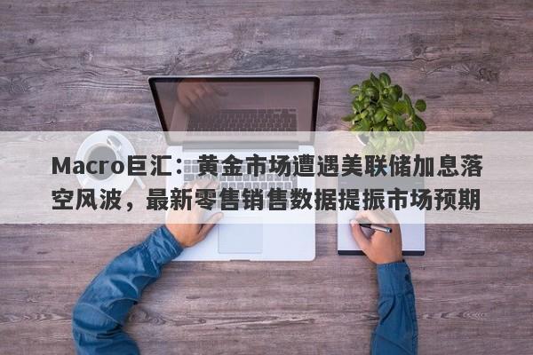 Macro巨汇：黄金市场遭遇美联储加息落空风波，最新零售销售数据提振市场预期