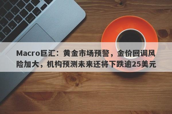 Macro巨汇：黄金市场预警，金价回调风险加大，机构预测未来还将下跌逾25美元
