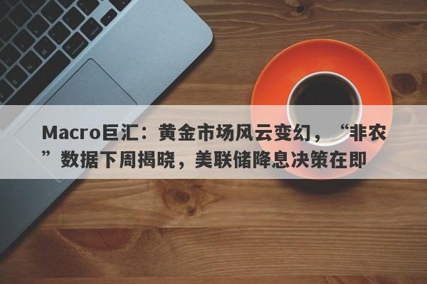 Macro巨汇：黄金市场风云变幻，“非农”数据下周揭晓，美联储降息决策在即